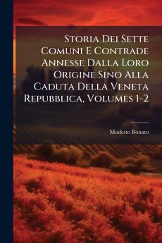 Storia Dei Sette Comuni E Contrade Annesse Dalla Loro Origine Sino Alla Caduta Della Veneta Repubblica Volumes 1-2