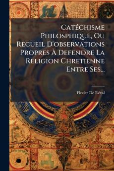 Catéchisme Philosphique Ou Recueil D'observations Propres À Defendre La Religion Chretienne Entre Ses...