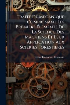 Traité De Mécanique Comprenant Les Premiers Éléments De La Science Des Machiens Et Leur Application Aux Scieries Forestieres