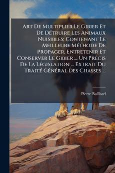 Art De Multiplier Le Gibier Et De Détruire Les Animaux Nuisibles; Contenant Le Meilleure Méthode De Propager Entretenir Et Conserver Le Gibier ... Un Précis De La Législation ... Extrait Du Traité Général Des Chasses ...