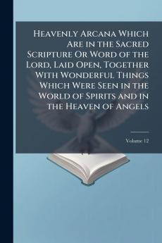 Heavenly Arcana Which Are in the Sacred Scripture Or Word of the Lord Laid Open Together With Wonderful Things Which Were Seen in the World of Spirits and in the Heaven of Angels; Volume 12