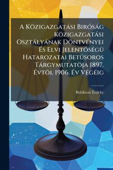A Közigazgatási Biróság Közigazgatási Osztályának Döntvényei És Elvi Jelentöségü Hatarozatai Betüsoros Tárgymutatöja 1897. Évtöl 1906. Év Végéig
