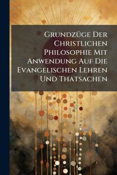 Grundzüge Der Christlichen Philosophie Mit Anwendung Auf Die Evangelischen Lehren Und Thatsachen
