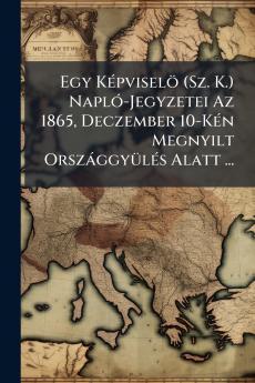 Egy Képviselö (Sz. K.) Napló-Jegyzetei Az 1865 Deczember 10-Kén Megnyilt Országgyülés Alatt ...