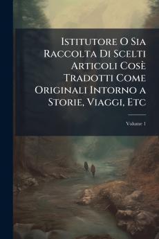 Istitutore O Sia Raccolta Di Scelti Articoli Cosè Tradotti Come Originali Intorno a Storie Viaggi Etc; Volume 1