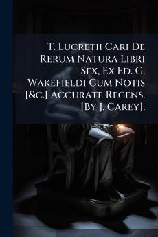 T. Lucretii Cari De Rerum Natura Libri Sex Ex Ed. G. Wakefieldi Cum Notis [&c.] Accurate Recens. [By J. Carey].