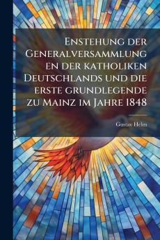 Enstehung der Generalversammlungen der katholiken Deutschlands und die erste grundlegende zu Mainz im Jahre 1848