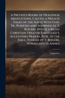 A Pretious Booke of Heauenlie Meditations Called a Priuate Talke of the Soule With God Tr. Purified and Adorned by T. Rogers. [With] a Right Christian Treatise Entituled S. Augustines Praiers Publ. in the Engl. Tongue by T. Rogers. Whereunto Is Annex