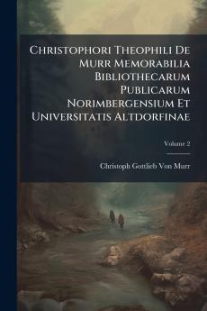 Christophori Theophili De Murr Memorabilia Bibliothecarum Publicarum Norimbergensium Et Universitatis Altdorfinae; Volume 2