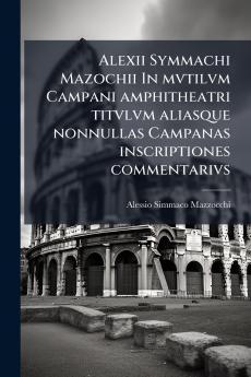 Alexii Symmachi Mazochii In mvtilvm Campani amphitheatri titvlvm aliasque nonnullas Campanas inscriptiones commentarivs