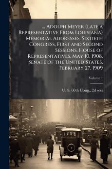 ... Adolph Meyer (late a Representative From Louisiana) Memorial Addresses Sixtieth Congress First and Second Sessions. House of Representatives May 10 1908 Senate of the United States February 27 1909; Volume 1