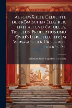 Ausgewählte Gedichte der römischen Elegiker enthaltend Catullus Tibullus Propertius und Ovid's Liebeselegien; im Versmass der Urschrift übersetzt