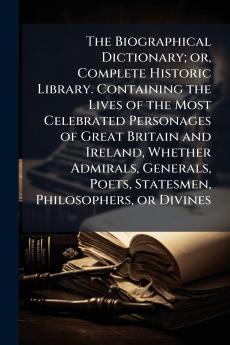 The Biographical Dictionary; or Complete Historic Library. Containing the Lives of the Most Celebrated Personages of Great Britain and Ireland Whether Admirals Generals Poets Statesmen Philosophers or Divines