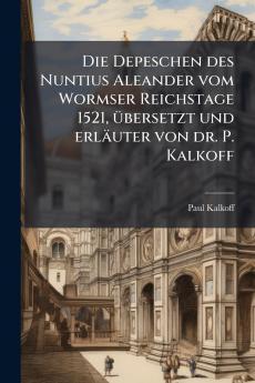 Die Depeschen des Nuntius Aleander vom Wormser Reichstage 1521 übersetzt und erläuter von dr. P. Kalkoff
