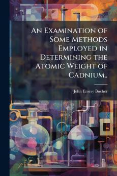 An Examination of Some Methods Employed in Determining the Atomic Weight of Cadnium..