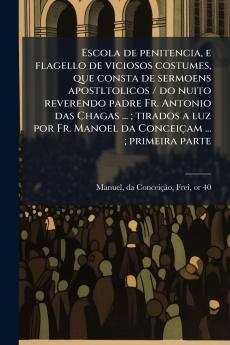 Escola de penitencia e flagello de viciosos costumes que consta de sermoens apostltolicos / do nuito reverendo padre Fr. Antonio das Chagas ... ; tirados a luz por Fr. Manoel da Conceiçam ... ; primeira parte