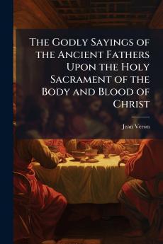 The Godly Sayings of the Ancient Fathers Upon the Holy Sacrament of the Body and Blood of Christ