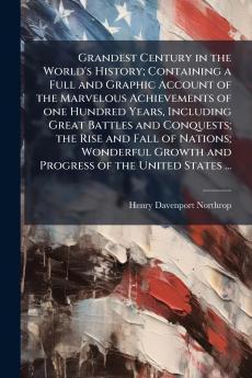 Grandest Century in the World's History; Containing a Full and Graphic Account of the Marvelous Achievements of one Hundred Years Including Great Battles and Conquests; the Rise and Fall of Nations; Wonderful Growth and Progress of the United States ...