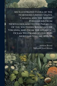 An Illustrated Flora of the Northern United States Canada and the British Possessions From Newfoundland to the Parallel of the Southern Boundary of Virginia and From the Atlantic Ocean Westward to the 102d Meridian Volume 1896-98