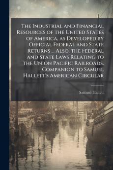 The Industrial and Financial Resources of the United States of America as Developed by Official Federal and State Returns ... Also the Federal and State Laws Relating to the Union Pacific Railroads. Companion to Samuel Hallett's American Circular