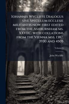 Iohannis Wycliffe Dialogus sive Speculum ecclesie militantis now first edited from the Ashburnham ms. XXVIIC. with collations from the Vienna mss. 1387 3930 and 4505; Volume 5