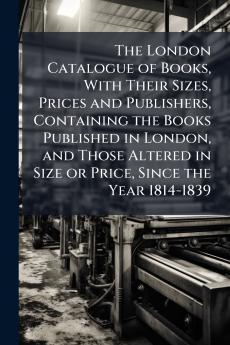 The London Catalogue of Books With Their Sizes Prices and Publishers Containing the Books Published in London and Those Altered in Size or Price Since the Year 1814-1839
