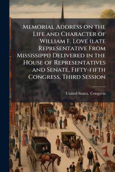 Memorial Address on the Life and Character of William F. Love (late Representative From Mississippi) Delivered in the House of Representatives and Senate Fifty-fifth Congress Third Session