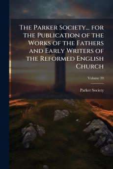 The Parker Society... for the Publication of the Works of the Fathers and Early Writers of the Reformed English Church; Volume 39