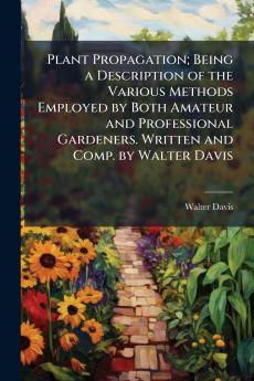 Plant Propagation; Being a Description of the Various Methods Employed by Both Amateur and Professional Gardeners. Written and Comp. by Walter Davis