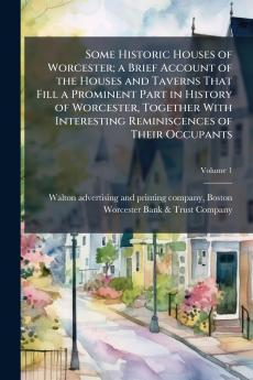 Some Historic Houses of Worcester; a Brief Account of the Houses and Taverns That Fill a Prominent Part in History of Worcester Together With Interesting Reminiscences of Their Occupants; Volume 1
