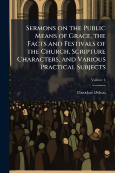 Sermons on the Public Means of Grace the Facts and Festivals of the Church Scripture Characters and Various Practical Subjects; Volume 1
