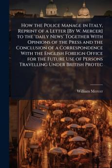 How the Police Manage in Italy Reprint of a Letter [By W. Mercer] to the 'daily News' Together With Opinions of the Press and the Conclusion of a Correspondence With the English Foreign Office for the Future Use of Persons Travelling Under British Protec
