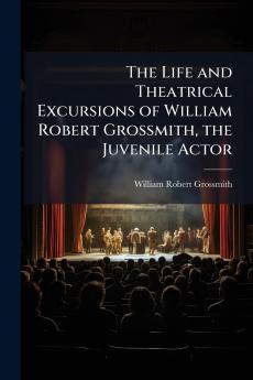 The Life and Theatrical Excursions of William Robert Grossmith the Juvenile Actor
