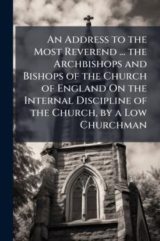 An Address to the Most Reverend ... the Archbishops and Bishops of the Church of England On the Internal Discipline of the Church by a Low Churchman
