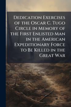 Dedication Exercises of the Oscar C. Tugo Circle in Memory of the First Enlisted Man in the American Expeditionary Force to Be Killed in the Great War