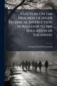 A Lecture On the Progress of Higer Technical Instruction ... in Relation to the Education of Engineers
