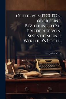 Göthe von 1770-1773 oder seine Beziehungen zu Friederike von Sesenheim und Werther's Lotte.