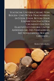 Statische Untersuchung Von Bogen- Und Wölb-Tragwerken in Stein Eisen Beton Oder Eisenbeton Nach Den Grundsätzen Der Elastizitätstheorie Unter Anwendung Des Verfahrens Mit Konstanten Bogen-Grössen ...
