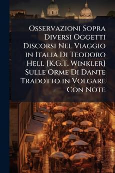 Osservazioni Sopra Diversi Oggetti Discorsi Nel Viaggio in Italia Di Teodoro Hell [K.G.T. Winkler] Sulle Orme Di Dante Tradotto in Volgare Con Note