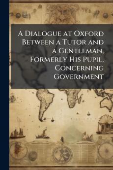 A Dialogue at Oxford Between a Tutor and a Gentleman Formerly His Pupil Concerning Government