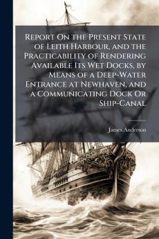 Report On the Present State of Leith Harbour and the Practicability of Rendering Available Its Wet Docks by Means of a Deep-Water Entrance at Newhaven and a Communicating Dock Or Ship-Canal