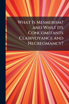 What Is Mesmerism? and What Its Concomitants Clairvoyance and Necreomancy?