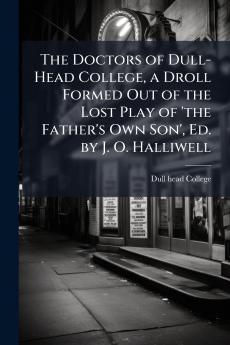 The Doctors of Dull-Head College a Droll Formed Out of the Lost Play of 'the Father's Own Son' Ed. by J. O. Halliwell