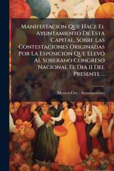 Manifestacion Que Hace El Ayuntamiento De Esta Capital Sobre Las Contestaciones Originadas Por La Esposicion Que Elevó Al Soberano Congreso Nacional El Dia 11 Del Presente ...