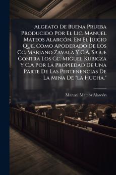 Algeato De Buena Prueba Producido Por El Lic. Manuel Mateos Alarcón En El Juicio Que Como Apoderado De Los Cc. Mariano Zavala Y C.A Sigue Contra Los Cc. Miguel Kubicza Y C.A Por La Propiedad De Una Parte De Las Pertenencias De La Mina De la Hucha.