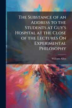 The Substance of an Address to the Students at Guy's Hospital at the Close of the Lectures On Experimental Philosophy