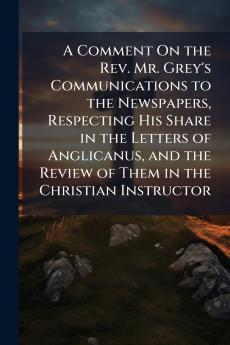 A Comment On the Rev. Mr. Grey's Communications to the Newspapers Respecting His Share in the Letters of Anglicanus and the Review of Them in the Christian Instructor