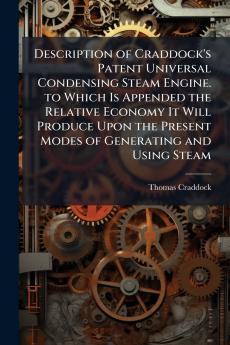 Description of Craddock's Patent Universal Condensing Steam Engine. to Which Is Appended the Relative Economy It Will Produce Upon the Present Modes of Generating and Using Steam
