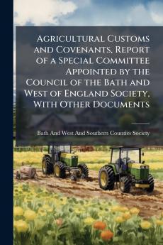 Agricultural Customs and Covenants Report of a Special Committee Appointed by the Council of the Bath and West of England Society With Other Documents