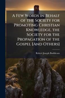 A Few Words in Behalf of the Society for Promoting Christian Knowledge the Society for the Propagation of the Gospel [And Others]